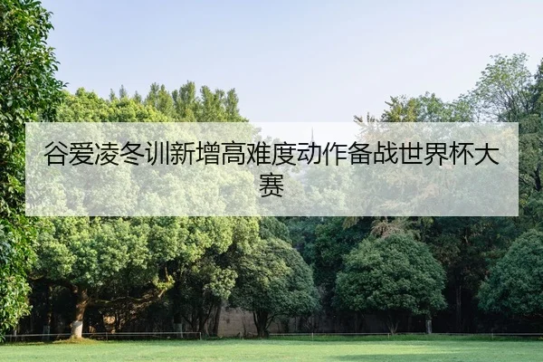 谷爱凌冬训新增高难度动作备战世界杯大赛