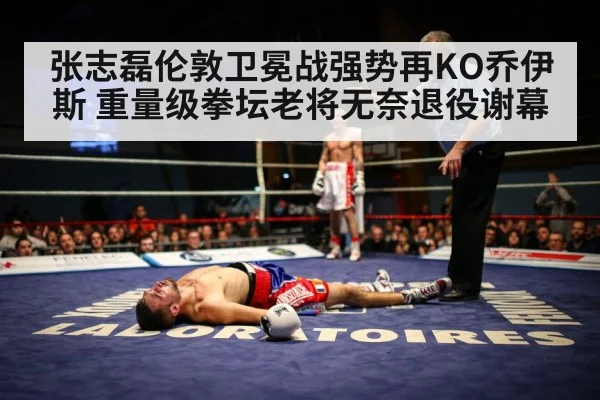 张志磊伦敦卫冕战强势再KO乔伊斯 重量级拳坛老将无奈退役谢幕